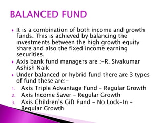 It is a combination of both income and growth
funds. This is achieved by balancing the
investments between the high growth equity
share and also the fixed income earning
securities.
 Axis bank fund managers are :-R. Sivakumar
Ashish Naik
 Under balanced or hybrid fund there are 3 types
of fund these are:-
1. Axis Triple Advantage Fund – Regular Growth
2. Axis Income Saver – Regular Growth
3. Axis Children’s Gift Fund - No Lock-In –
Regular Growth
 