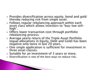  Provides diversification across equity, bond and gold
thereby reducing risk from single asset.
 Follows regular rebalancing approach within each
asset class which allows investors to “buy-low sell-
high”.
 Offers lower transaction cost through portfolio
rebalancing process.
 Average yearly return of the Triple Asset Portfolio
(equal allocations in Equity, Debt and Gold) has been
negative only twice in last 20 years.
 One single application is sufficient for investment in
three asset classes.
 Suitable for an investment of 3 years or more.
 Diversification is one of the best ways to reduce risk.
 