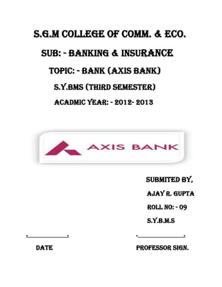 S.G.M COLLEGE OF COMM. & ECO.
     SUB: - BANKING & INSURANCE
       TOPIC: - BANK (AXIS BANK)
           S.Y.BMS (THIRD SEMESTER)
           ACADMIC YEAR: - 2012- 2013




                                    SUBMITED BY,
                                    AJAY R. GUPTA

                                    ROLL NO: - 09

                                    S.Y.B.M.S

.             .                 .               .

    DATE                        PROFESSOR SIGN.
 