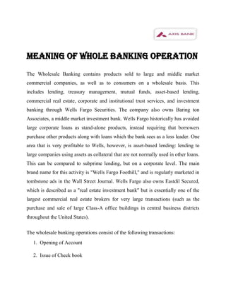 MEANING OF WHOLE BANKING OPERATION
The Wholesale Banking contains products sold to large and middle market
commercial companies, as well as to consumers on a wholesale basis. This
includes lending, treasury management, mutual funds, asset-based lending,
commercial real estate, corporate and institutional trust services, and investment
banking through Wells Fargo Securities. The company also owns Baring ton
Associates, a middle market investment bank. Wells Fargo historically has avoided
large corporate loans as stand-alone products, instead requiring that borrowers
purchase other products along with loans which the bank sees as a loss leader. One
area that is very profitable to Wells, however, is asset-based lending: lending to
large companies using assets as collateral that are not normally used in other loans.
This can be compared to subprime lending, but on a corporate level. The main
brand name for this activity is "Wells Fargo Foothill," and is regularly marketed in
tombstone ads in the Wall Street Journal. Wells Fargo also owns Eastdil Secured,
which is described as a "real estate investment bank" but is essentially one of the
largest commercial real estate brokers for very large transactions (such as the
purchase and sale of large Class-A office buildings in central business districts
throughout the United States).


The wholesale banking operations consist of the following transactions:
   1. Opening of Account

   2. Issue of Check book
 