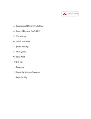 3. International Debit / Credit Card

4. Issue of Demand Draft (DD)

5. Net banking

6. e-mail statement

7. phone banking

8. Insta Query

9. Insta Alert

10.Bill pay

11.Passbook

12.Quarterly Account Statement

13.Loan Facility
 