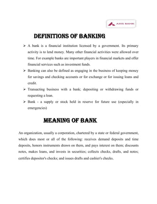 DEFINITIONS OF BANKING
    A bank is a financial institution licensed by a government. Its primary
      activity is to lend money. Many other financial activities were allowed over
      time. For example banks are important players in financial markets and offer
      financial services such as investment funds.
    Banking can also be defined as engaging in the business of keeping money
      for savings and checking accounts or for exchange or for issuing loans and
      credit.
    Transacting business with a bank; depositing or withdrawing funds or
      requesting a loan.
    Bank - a supply or stock held in reserve for future use (especially in
      emergencies)


                  MEANING of BANK
An organization, usually a corporation, chartered by a state or federal government,
which does most or all of the following: receives demand deposits and time
deposits, honors instruments drawn on them, and pays interest on them; discounts
notes, makes loans, and invests in securities; collects checks, drafts, and notes;
certifies depositor's checks; and issues drafts and cashier's checks.
 