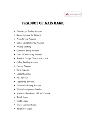 PRADUCT OF AXIS BANK

Easy Access Saving Account
Saving Account for Women
Prime Saving Account
Senior Citizens Saving Account
Priority Banking
Corporate Salary Account
Trust /NGOs Saving Account
Resident Foreign Currency Account
Online Trading Account
Current Account
Term Deposits
Locker Facilities
NRI Services
Depository Services
Financial Advisory Services
Wealth Management Services
Insurance Solutions – Life and General
Retail Loans
Credit Loans
Travel Currency Cards
Remittance Cards
 