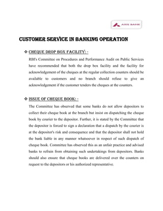 CUSTOMER SERVICE IN BANKING OPERATION

  CHEQUE DROP BOX FACILITY: -
   RBI's Committee on Procedures and Performance Audit on Public Services
   have recommended that both the drop box facility and the facility for
   acknowledgement of the cheques at the regular collection counters should be
   available to customers and no branch should refuse to give an
   acknowledgement if the customer tenders the cheques at the counters.


  ISSUE OF CHEQUE BOOK: -
   The Committee has observed that some banks do not allow depositors to
   collect their cheque book at the branch but insist on dispatching the cheque
   book by courier to the depositor. Further, it is stated by the Committee that
   the depositor is forced to sign a declaration that a dispatch by the courier is
   at the depositor's risk and consequence and that the depositor shall not hold
   the bank liable in any manner whatsoever in respect of such dispatch of
   cheque book. Committee has observed this as an unfair practice and advised
   banks to refrain from obtaining such undertakings from depositors. Banks
   should also ensure that cheque books are delivered over the counters on
   request to the depositors or his authorized representative.
 