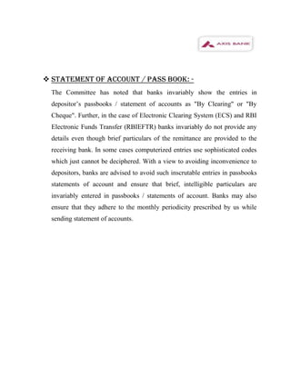  STATEMENT OF ACCOUNT / PASS BOOK: -
  The Committee has noted that banks invariably show the entries in
  depositor’s passbooks / statement of accounts as "By Clearing" or "By
  Cheque". Further, in the case of Electronic Clearing System (ECS) and RBI
  Electronic Funds Transfer (RBIEFTR) banks invariably do not provide any
  details even though brief particulars of the remittance are provided to the
  receiving bank. In some cases computerized entries use sophisticated codes
  which just cannot be deciphered. With a view to avoiding inconvenience to
  depositors, banks are advised to avoid such inscrutable entries in passbooks
  statements of account and ensure that brief, intelligible particulars are
  invariably entered in passbooks / statements of account. Banks may also
  ensure that they adhere to the monthly periodicity prescribed by us while
  sending statement of accounts.
 