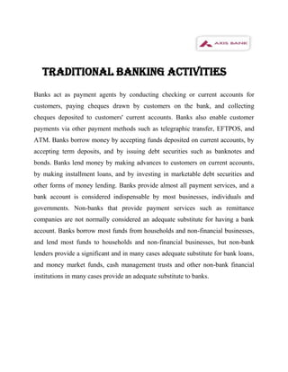 TRADITIONAL BANKING ACTIVITIES
Banks act as payment agents by conducting checking or current accounts for
customers, paying cheques drawn by customers on the bank, and collecting
cheques deposited to customers' current accounts. Banks also enable customer
payments via other payment methods such as telegraphic transfer, EFTPOS, and
ATM. Banks borrow money by accepting funds deposited on current accounts, by
accepting term deposits, and by issuing debt securities such as banknotes and
bonds. Banks lend money by making advances to customers on current accounts,
by making installment loans, and by investing in marketable debt securities and
other forms of money lending. Banks provide almost all payment services, and a
bank account is considered indispensable by most businesses, individuals and
governments. Non-banks that provide payment services such as remittance
companies are not normally considered an adequate substitute for having a bank
account. Banks borrow most funds from households and non-financial businesses,
and lend most funds to households and non-financial businesses, but non-bank
lenders provide a significant and in many cases adequate substitute for bank loans,
and money market funds, cash management trusts and other non-bank financial
institutions in many cases provide an adequate substitute to banks.
 