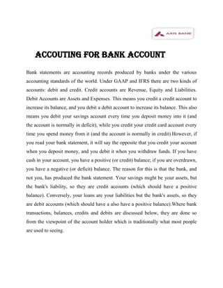 ACCOUTING FOR BANK ACCOUNT
Bank statements are accounting records produced by banks under the various
accounting standards of the world. Under GAAP and IFRS there are two kinds of
accounts: debit and credit. Credit accounts are Revenue, Equity and Liabilities.
Debit Accounts are Assets and Expenses. This means you credit a credit account to
increase its balance, and you debit a debit account to increase its balance. This also
means you debit your savings account every time you deposit money into it (and
the account is normally in deficit), while you credit your credit card account every
time you spend money from it (and the account is normally in credit).However, if
you read your bank statement, it will say the opposite that you credit your account
when you deposit money, and you debit it when you withdraw funds. If you have
cash in your account, you have a positive (or credit) balance; if you are overdrawn,
you have a negative (or deficit) balance. The reason for this is that the bank, and
not you, has produced the bank statement. Your savings might be your assets, but
the bank's liability, so they are credit accounts (which should have a positive
balance). Conversely, your loans are your liabilities but the bank's assets, so they
are debit accounts (which should have a also have a positive balance).Where bank
transactions, balances, credits and debits are discussed below, they are done so
from the viewpoint of the account holder which is traditionally what most people
are used to seeing.
 