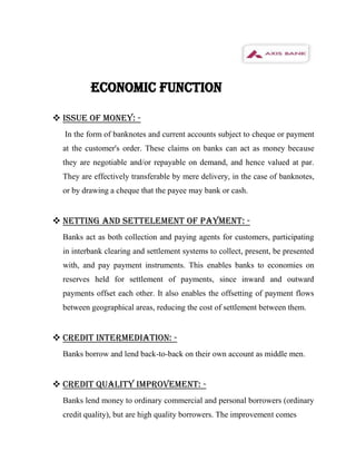 ECONOMIC FUNCTION

 ISSUE OF MONEY: -
  In the form of banknotes and current accounts subject to cheque or payment
  at the customer's order. These claims on banks can act as money because
  they are negotiable and/or repayable on demand, and hence valued at par.
  They are effectively transferable by mere delivery, in the case of banknotes,
  or by drawing a cheque that the payee may bank or cash.


 NETTING AND SETTELEMENT OF PAYMENT: -
  Banks act as both collection and paying agents for customers, participating
  in interbank clearing and settlement systems to collect, present, be presented
  with, and pay payment instruments. This enables banks to economies on
  reserves held for settlement of payments, since inward and outward
  payments offset each other. It also enables the offsetting of payment flows
  between geographical areas, reducing the cost of settlement between them.


 CREDIT INTERMEDIATION: -
  Banks borrow and lend back-to-back on their own account as middle men.


 CREDIT QUALITY IMPROVEMENT: -
  Banks lend money to ordinary commercial and personal borrowers (ordinary
  credit quality), but are high quality borrowers. The improvement comes
 