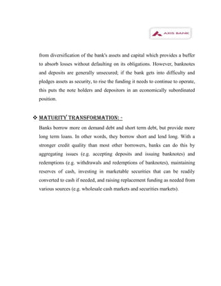 from diversification of the bank's assets and capital which provides a buffer
  to absorb losses without defaulting on its obligations. However, banknotes
  and deposits are generally unsecured; if the bank gets into difficulty and
  pledges assets as security, to rise the funding it needs to continue to operate,
  this puts the note holders and depositors in an economically subordinated
  position.


 MATURITY TRANSFORMATION: -
  Banks borrow more on demand debt and short term debt, but provide more
  long term loans. In other words, they borrow short and lend long. With a
  stronger credit quality than most other borrowers, banks can do this by
  aggregating issues (e.g. accepting deposits and issuing banknotes) and
  redemptions (e.g. withdrawals and redemptions of banknotes), maintaining
  reserves of cash, investing in marketable securities that can be readily
  converted to cash if needed, and raising replacement funding as needed from
  various sources (e.g. wholesale cash markets and securities markets).
 
