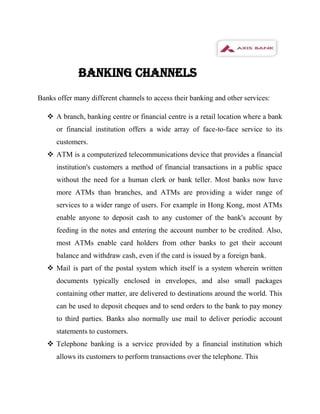 BANKING CHANNELS
Banks offer many different channels to access their banking and other services:

    A branch, banking centre or financial centre is a retail location where a bank
      or financial institution offers a wide array of face-to-face service to its
      customers.
    ATM is a computerized telecommunications device that provides a financial
      institution's customers a method of financial transactions in a public space
      without the need for a human clerk or bank teller. Most banks now have
      more ATMs than branches, and ATMs are providing a wider range of
      services to a wider range of users. For example in Hong Kong, most ATMs
      enable anyone to deposit cash to any customer of the bank's account by
      feeding in the notes and entering the account number to be credited. Also,
      most ATMs enable card holders from other banks to get their account
      balance and withdraw cash, even if the card is issued by a foreign bank.
    Mail is part of the postal system which itself is a system wherein written
      documents typically enclosed in envelopes, and also small packages
      containing other matter, are delivered to destinations around the world. This
      can be used to deposit cheques and to send orders to the bank to pay money
      to third parties. Banks also normally use mail to deliver periodic account
      statements to customers.
    Telephone banking is a service provided by a financial institution which
      allows its customers to perform transactions over the telephone. This
 