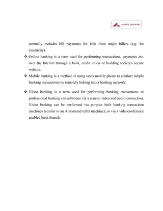 normally includes bill payments for bills from major billers (e.g. for
  electricity).
 Online banking is a term used for performing transactions, payments etc.
  over the Internet through a bank, credit union or building society's secure
  website.
 Mobile banking is a method of using one's mobile phone to conduct simple
  banking transactions by remotely linking into a banking network.

 Video banking is a term used for performing banking transactions or
  professional banking consultations via a remote video and audio connection.
  Video banking can be performed via purpose built banking transaction
  machines (similar to an Automated teller machine), or via a videoconference
  enabled bank branch.
 