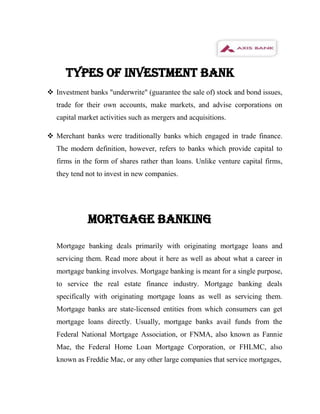 TYPES OF INVESTMENT BANK
 Investment banks "underwrite" (guarantee the sale of) stock and bond issues,
   trade for their own accounts, make markets, and advise corporations on
   capital market activities such as mergers and acquisitions.

 Merchant banks were traditionally banks which engaged in trade finance.
   The modern definition, however, refers to banks which provide capital to
   firms in the form of shares rather than loans. Unlike venture capital firms,
   they tend not to invest in new companies.




             MORTGAGE BANKING

   Mortgage banking deals primarily with originating mortgage loans and
   servicing them. Read more about it here as well as about what a career in
   mortgage banking involves. Mortgage banking is meant for a single purpose,
   to service the real estate finance industry. Mortgage banking deals
   specifically with originating mortgage loans as well as servicing them.
   Mortgage banks are state-licensed entities from which consumers can get
   mortgage loans directly. Usually, mortgage banks avail funds from the
   Federal National Mortgage Association, or FNMA, also known as Fannie
   Mae, the Federal Home Loan Mortgage Corporation, or FHLMC, also
   known as Freddie Mac, or any other large companies that service mortgages,
 