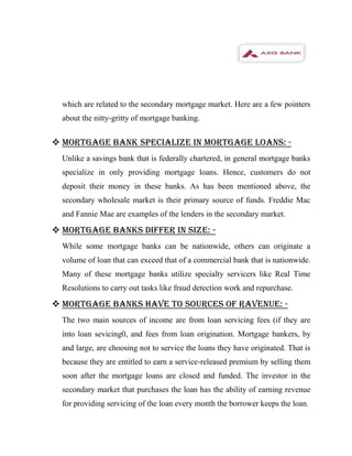 which are related to the secondary mortgage market. Here are a few pointers
  about the nitty-gritty of mortgage banking.


 MORTGAGE BANK SPECIALIZE IN MORTGAGE LOANS: -
  Unlike a savings bank that is federally chartered, in general mortgage banks
  specialize in only providing mortgage loans. Hence, customers do not
  deposit their money in these banks. As has been mentioned above, the
  secondary wholesale market is their primary source of funds. Freddie Mac
  and Fannie Mae are examples of the lenders in the secondary market.

 MORTGAGE BANKS DIFFER IN SIZE: -
  While some mortgage banks can be nationwide, others can originate a
  volume of loan that can exceed that of a commercial bank that is nationwide.
  Many of these mortgage banks utilize specialty servicers like Real Time
  Resolutions to carry out tasks like fraud detection work and repurchase.

 MORTGAGE BANKS HAVE TO SOURCES OF RAVENUE: -
  The two main sources of income are from loan servicing fees (if they are
  into loan sevicing0, and fees from loan origination. Mortgage bankers, by
  and large, are choosing not to service the loans they have originated. That is
  because they are entitled to earn a service-released premium by selling them
  soon after the mortgage loans are closed and funded. The investor in the
  secondary market that purchases the loan has the ability of earning revenue
  for providing servicing of the loan every month the borrower keeps the loan.
 