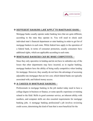  DEFFERENT BANKING LAW APPLY TO MARTGAGE BANK: -
  Mortgage banks usually operate under banking laws that are quite different,
  according to the state they operate in. You will need to check each
  individual state’s financial department or state banking in order to get list of
  mortgage bankers in each state. While federal laws apply to the operation of
  a federal bank, in terms of consumer protection, usually consumers have
  additional rights, which are applicable according to each state.

 MORTGAGE BANKERS CAN BE MORE COMPETITIVE: -
  Since they only specialize in lending and do not have to subsidize any of the
  losses that other departments may have incurred, as in regular banking,
  mortgage bankers have the ability of being really competitive when lending
  for mortgage. However, they usually do not have the advantage of accessing
  adjustable rate mortgages that are low cost, which federal banks are typically
  associated with, and federal money access.

 A CAREER IN MORTGAGE BANKING: -
  Professionals in mortgage banking in the job market today need to have a
  college degree in business or finance, or some specific experience or training
  related to the field. Skills in good customer service, an inherent ability with
  numbers, and computer skills are also essential requirements for mortgage
  banking jobs. A mortgage banking professional’s job involves reviewing
  credit scores, determining the kind of loan that is most beneficial for the
 