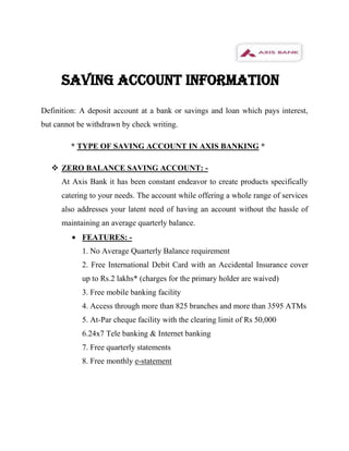 SAVING ACCOUNT INFORMATION
Definition: A deposit account at a bank or savings and loan which pays interest,
but cannot be withdrawn by check writing.

        * TYPE OF SAVING ACCOUNT IN AXIS BANKING *

    ZERO BALANCE SAVING ACCOUNT: -
      At Axis Bank it has been constant endeavor to create products specifically
      catering to your needs. The account while offering a whole range of services
      also addresses your latent need of having an account without the hassle of
      maintaining an average quarterly balance.
            FEATURES: -
            1. No Average Quarterly Balance requirement
            2. Free International Debit Card with an Accidental Insurance cover
            up to Rs.2 lakhs* (charges for the primary holder are waived)
            3. Free mobile banking facility
            4. Access through more than 825 branches and more than 3595 ATMs
            5. At-Par cheque facility with the clearing limit of Rs 50,000
            6.24x7 Tele banking & Internet banking
            7. Free quarterly statements
            8. Free monthly e-statement
 