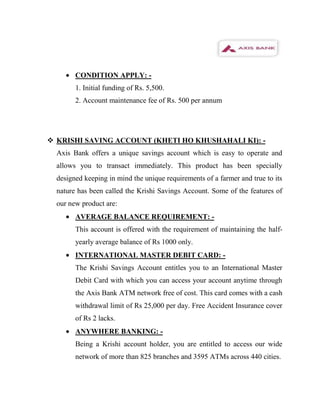 CONDITION APPLY: -
        1. Initial funding of Rs. 5,500.
        2. Account maintenance fee of Rs. 500 per annum




 KRISHI SAVING ACCOUNT (KHETI HO KHUSHAHALI KI): -
  Axis Bank offers a unique savings account which is easy to operate and
  allows you to transact immediately. This product has been specially
  designed keeping in mind the unique requirements of a farmer and true to its
  nature has been called the Krishi Savings Account. Some of the features of
  our new product are:
        AVERAGE BALANCE REQUIREMENT: -
        This account is offered with the requirement of maintaining the half-
        yearly average balance of Rs 1000 only.
        INTERNATIONAL MASTER DEBIT CARD: -
        The Krishi Savings Account entitles you to an International Master
        Debit Card with which you can access your account anytime through
        the Axis Bank ATM network free of cost. This card comes with a cash
        withdrawal limit of Rs 25,000 per day. Free Accident Insurance cover
        of Rs 2 lacks.
        ANYWHERE BANKING: -
        Being a Krishi account holder, you are entitled to access our wide
        network of more than 825 branches and 3595 ATMs across 440 cities.
 