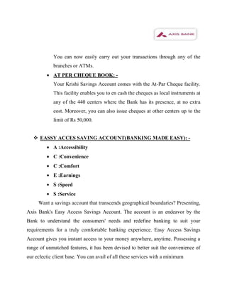 You can now easily carry out your transactions through any of the
            branches or ATMs.
            AT PER CHEQUE BOOK: -
            Your Krishi Savings Account comes with the At-Par Cheque facility.
            This facility enables you to en cash the cheques as local instruments at
            any of the 440 centers where the Bank has its presence, at no extra
            cost. Moreover, you can also issue cheques at other centers up to the
            limit of Rs 50,000.


    EASSY ACCES SAVING ACCOUNT(BANKING MADE EASY): -
            A :Accessibility
            C :Convenience
            C :Comfort
            E :Earnings
            S :Speed
            S :Service
     Want a savings account that transcends geographical boundaries? Presenting,
Axis Bank's Easy Access Savings Account. The account is an endeavor by the
Bank to understand the consumers' needs and redefine banking to suit your
requirements for a truly comfortable banking experience. Easy Access Savings
Account gives you instant access to your money anywhere, anytime. Possessing a
range of unmatched features, it has been devised to better suit the convenience of
our eclectic client base. You can avail of all these services with a minimum
 