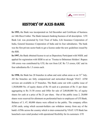 HISTORY OF AXIS BANK
In 1993, the Bank was incorporated on 3rd December and Certificate of business
on 14th Dece11mber. The Bank transacts banking business of all description. UTI
Bank Ltd. was promoted by Unit Trust of India, Life Insurance Corporation of
India, General Insurance Corporation of India and its four subsidiaries. The bank
was the first private sector bank to get a license under the new guidelines issued by
the RBI.
In 1997, the Bank obtained license to act as Depository Participant with NSDL and
applied for registration with SEBI to act as `Trustee to Debenture Holders'. Rupees
100 crores was contributed by UTI, the rest from LIC Rs 7.5 crores, GIC and its
four subsidiaries Rs 1.5 crores each.


In 1998, the Bank has 28 branches in urban and semi urban areas as on 31 st July.
All the branches are fully computerized and networked through VSAT. ATM
services are available in 27 branches. The Bank came out with a public issue of
1,50,00,000 No. of equity shares of Rs 10 each at a premium of Rs 11 per share
aggregating to Rs 31.50 crores and Offer for sale of 2,00,00,000 No. of equity
shares for cash at a price of Rs 21 per share. Out of the public issue 2, 20,000
shares were reserved for allotment on preferential basis to employees of UTI Bank.
Balance of 3, 47, 80,000 shares were offered to the public. The company offers
ATM cards, using which account-holders can withdraw money from any of the
bank's ATMs across the country which is inter-connected by VSAT. UTI Bank has
launched a new retail product with operational flexibility for its customers. UTI
 