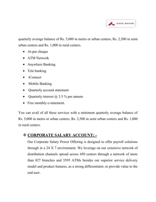 quarterly average balance of Rs. 5,000 in metro or urban centers, Rs. 2,500 in semi
urban centers and Rs. 1,000 in rural centers.
      At-par cheque
      ATM Network
      Anywhere Banking
      Tele banking
       iConnect
       Mobile Banking
       Quarterly account statement
       Quarterly interest @ 3.5 % per annum
      Free monthly e-statement.

You can avail of all these services with a minimum quarterly average balance of
Rs. 5,000 in metro or urban centers, Rs. 2,500 in semi urban centers and Rs. 1,000
in rural centers.

    CORPORATE SALARY ACCOUNT: -
      Our Corporate Salary Power Offering is designed to offer payroll solutions
      through in a 24 X 7 environment. We leverage on our extensive network of
      distribution channels spread across 450 centers through a network of more
      than 827 branches and 3595 ATMs besides our superior service delivery
      model and product features, as a strong differentiator, to provide value to the
      end user.
 