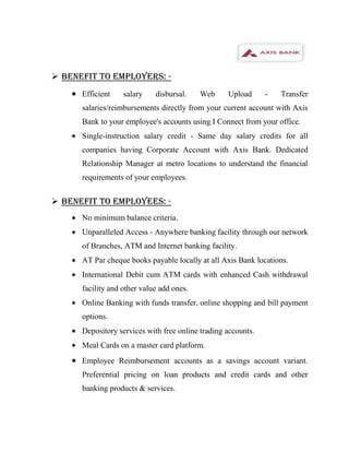  BENEFIT TO EMPLOYERS: -
      Efficient    salary    disbursal.    Web     Upload      -   Transfer
      salaries/reimbursements directly from your current account with Axis
      Bank to your employee's accounts using I Connect from your office.
      Single-instruction salary credit - Same day salary credits for all
      companies having Corporate Account with Axis Bank. Dedicated
      Relationship Manager at metro locations to understand the financial
      requirements of your employees.


 BENEFIT TO EMPLOYEES: -
      No minimum balance criteria.
      Unparalleled Access - Anywhere banking facility through our network
      of Branches, ATM and Internet banking facility.
      AT Par cheque books payable locally at all Axis Bank locations.
      International Debit cum ATM cards with enhanced Cash withdrawal
      facility and other value add ones.
      Online Banking with funds transfer, online shopping and bill payment
      options.
      Depository services with free online trading accounts.
      Meal Cards on a master card platform.
      Employee Reimbursement accounts as a savings account variant.
      Preferential pricing on loan products and credit cards and other
      banking products & services.
 