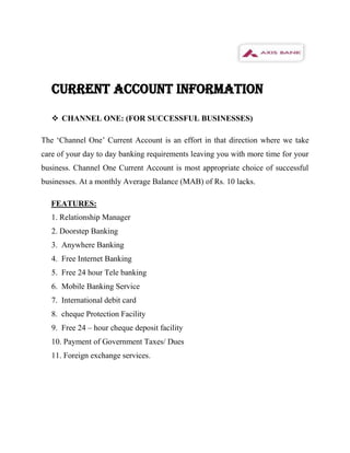 CURRENT ACCOUNT INFORMATION

    CHANNEL ONE: (FOR SUCCESSFUL BUSINESSES)

The ‘Channel One’ Current Account is an effort in that direction where we take
care of your day to day banking requirements leaving you with more time for your
business. Channel One Current Account is most appropriate choice of successful
businesses. At a monthly Average Balance (MAB) of Rs. 10 lacks.

  FEATURES:
   1. Relationship Manager
   2. Doorstep Banking
   3. Anywhere Banking
   4. Free Internet Banking
   5. Free 24 hour Tele banking
   6. Mobile Banking Service
   7. International debit card
   8. cheque Protection Facility
   9. Free 24 – hour cheque deposit facility
   10. Payment of Government Taxes/ Dues
   11. Foreign exchange services.
 