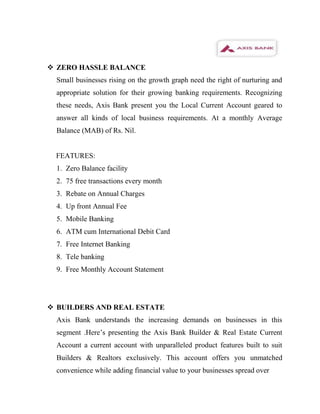  ZERO HASSLE BALANCE
  Small businesses rising on the growth graph need the right of nurturing and
  appropriate solution for their growing banking requirements. Recognizing
  these needs, Axis Bank present you the Local Current Account geared to
  answer all kinds of local business requirements. At a monthly Average
  Balance (MAB) of Rs. Nil.


  FEATURES:
  1. Zero Balance facility
  2. 75 free transactions every month
  3. Rebate on Annual Charges
  4. Up front Annual Fee
  5. Mobile Banking
  6. ATM cum International Debit Card
  7. Free Internet Banking
  8. Tele banking
  9. Free Monthly Account Statement




 BUILDERS AND REAL ESTATE
  Axis Bank understands the increasing demands on businesses in this
  segment .Here’s presenting the Axis Bank Builder & Real Estate Current
  Account a current account with unparalleled product features built to suit
  Builders & Realtors exclusively. This account offers you unmatched
  convenience while adding financial value to your businesses spread over
 