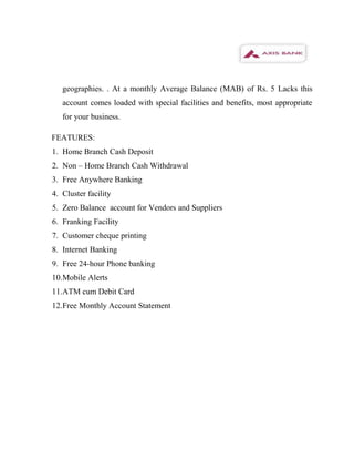 geographies. . At a monthly Average Balance (MAB) of Rs. 5 Lacks this
   account comes loaded with special facilities and benefits, most appropriate
   for your business.

FEATURES:
1. Home Branch Cash Deposit
2. Non – Home Branch Cash Withdrawal
3. Free Anywhere Banking
4. Cluster facility
5. Zero Balance account for Vendors and Suppliers
6. Franking Facility
7. Customer cheque printing
8. Internet Banking
9. Free 24-hour Phone banking
10.Mobile Alerts
11.ATM cum Debit Card
12.Free Monthly Account Statement
 