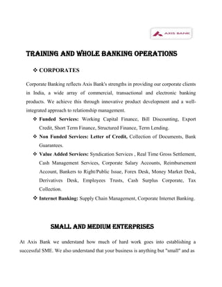 TRAINING AND WHOLE BANKING OPERATIONS

       CORPORATES

   Corporate Banking reflects Axis Bank's strengths in providing our corporate clients
   in India, a wide array of commercial, transactional and electronic banking
   products. We achieve this through innovative product development and a well-
   integrated approach to relationship management.
       Funded Services: Working Capital Finance, Bill Discounting, Export
         Credit, Short Term Finance, Structured Finance, Term Lending.
       Non Funded Services: Letter of Credit, Collection of Documents, Bank
         Guarantees.
       Value Added Services: Syndication Services , Real Time Gross Settlement,
         Cash Management Services, Corporate Salary Accounts, Reimbursement
         Account, Bankers to Right/Public Issue, Forex Desk, Money Market Desk,
         Derivatives Desk, Employees Trusts, Cash Surplus Corporate, Tax
         Collection.
       Internet Banking: Supply Chain Management, Corporate Internet Banking.



               SMALL AND MEDIUM ENTERPRISES

At Axis Bank we understand how much of hard work goes into establishing a
successful SME. We also understand that your business is anything but "small" and as
 