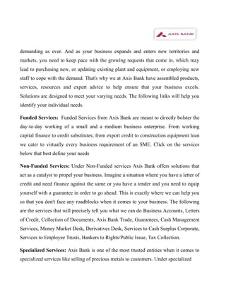 demanding as ever. And as your business expands and enters new territories and
markets, you need to keep pace with the growing requests that come in, which may
lead to purchasing new, or updating existing plant and equipment, or employing new
staff to cope with the demand. That's why we at Axis Bank have assembled products,
services, resources and expert advice to help ensure that your business excels.
Solutions are designed to meet your varying needs. The following links will help you
identify your individual needs.

Funded Services: Funded Services from Axis Bank are meant to directly bolster the
day-to-day working of a small and a medium business enterprise. From working
capital finance to credit substitutes; from export credit to construction equipment loan
we cater to virtually every business requirement of an SME. Click on the services
below that best define your needs

Non-Funded Services: Under Non-Funded services Axis Bank offers solutions that
act as a catalyst to propel your business. Imagine a situation where you have a letter of
credit and need finance against the same or you have a tender and you need to equip
yourself with a guarantee in order to go ahead. This is exactly where we can help you
so that you don't face any roadblocks when it comes to your business. The following
are the services that will precisely tell you what we can do Business Accounts, Letters
of Credit, Collection of Documents, Axis Bank Trade, Guarantees, Cash Management
Services, Money Market Desk, Derivatives Desk, Services to Cash Surplus Corporate,
Services to Employee Trusts, Bankers to Rights/Public Issue, Tax Collection.

Specialized Services: Axis Bank is one of the most trusted entities when it comes to
specialized services like selling of precious metals to customers. Under specialized
 