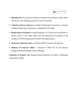 Opening of L/C's is done by the bank on behalf of Government of India, Mints
   and Presses, thus facilitating imports for the Government.

   Collection of levies and taxes on behalf of Municipal Corporations i.e. Kalyan
   -Dombivli Municipal Corporation, is undertaken by the Bank.

   Disbursement of Pension to retired Employees of Central Govt and Defense is
   directly done by Axis Bank along with the disbursement of pension to the
   members of EPFO (Employees Provident Fund Organization)

   Electronic Collection of fees on behalf of DGFT is done by the bank too

   Ministry of Corporate Affairs - Collection of ROC fees for the Ministry
   through authorized Branches and Net Banking.

Collection of Property Tax through Selected Branches on behalf of Municipal
Corporation of Delhi.
 