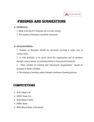 FINDINGS AND SUGGESTIONS
 FINDINGS: -
  1. Bank is having 853 branches all over the country.
  2. The number of branches should be increased.




 SUGGESTIONS:-
  1. Number of Branches should be increased covering a wider area in
  various states.
  2. A wide publicity to be given about the organization and its products
  through various means of communications to keep growth moments.
  3.   More number of training and educational programmers’ should be
  included in Banks schedule.
   4. Developing a learning culture through continuous learning process.




COMPETETIORS

 ICICI Bank Ltd.
 HDFC Bank Ltd.
 State Bank of India
 HSBC Bank
 RBS (Royal Bank of Scotland)
 