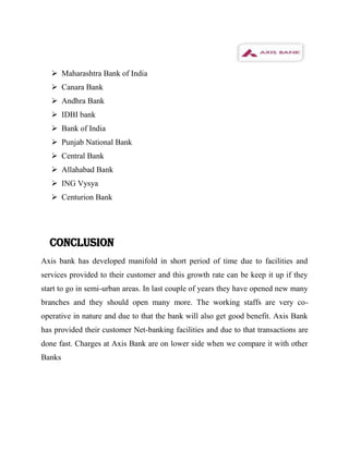  Maharashtra Bank of India
    Canara Bank
    Andhra Bank
    IDBI bank
    Bank of India
    Punjab National Bank
    Central Bank
    Allahabad Bank
    ING Vysya
    Centurion Bank




  CONCLUSION
Axis bank has developed manifold in short period of time due to facilities and
services provided to their customer and this growth rate can be keep it up if they
start to go in semi-urban areas. In last couple of years they have opened new many
branches and they should open many more. The working staffs are very co-
operative in nature and due to that the bank will also get good benefit. Axis Bank
has provided their customer Net-banking facilities and due to that transactions are
done fast. Charges at Axis Bank are on lower side when we compare it with other
Banks
 