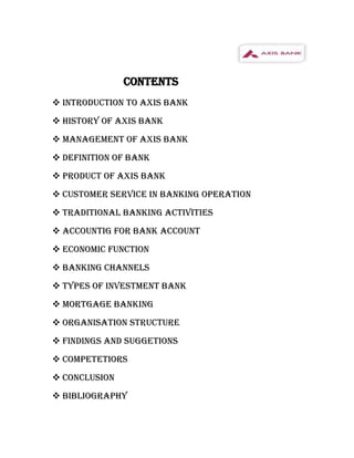 CONTENTS
 INTRODUCTION TO AXIS BANK
 HISTORY OF AXIS BANK
 MANAGEMENT OF AXIS BANK
 DEFINITION OF BANK
 PRODUCT OF AXIS BANK
 CUSTOMER SERVICE IN BANKING OPERATION
 TRADITIONAL BANKING ACTIVITIES
 ACCOUNTIG FOR BANK ACCOUNT
 ECONOMIC FUNCTION
 BANKING CHANNELS
 TYPES OF INVESTMENT BANK
 MORTGAGE BANKING
 ORGANISATION STRUCTURE
 FINDINGS AND SUGGETIONS
 COMPETETIORS
 CONCLUSION
 BIBLIOGRAPHY
 