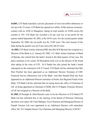 In2001, UTI Bank launched a private placement of non-convertible debentures to
rise up to Rs 75 crores. UTI Bank has opened two offsite ATMs and one extension
counter with an ATM in Mangalore, taking its total number of ATMs across the
country to 355. UTI Bank has recorded a 62 per cent rise in net profit for the
quarter ended September 30, 2001, at Rs 30.95 crore. For the second quarter ended
September 30, 2000, the net profit was Rs 19.08 crore. The total income of the
bank during the quarter was up 53 per cent at Rs 366.25 crore.
In 2002, UTI Bank Ltd has informed BSE that Shri B R Barwale has resigned as a
Director of the Bank w.e.f. January 02, 2002. A C Shah, former chairman of Bank
of Baroda, also retired from the bank’s board in the third quarter of last year. His
place continues to be vacant. M Damodaran took over as the director of the board
after taking in the reins of UTI. B S Pandit has also joined the bank’s board
subsequent to the retirement of K G Vassal. UTI Bank Ltd has informed that Shri
Paul Fletcher has been appointed as an Additional Director Nominee of CDC
Financial Service (Mauritius) Ltd of the Bank. And Shri Donald Peck has been
appointed as an Additional Director (nominee of South Asia Regional Fund) of the
Bank. UTI Bank Ltd has informed that on laying down the office of Chairman of
LIC on being appointed as Chairman of SEBI, Shri G N Bajpai, Nominee Director
of LIC has resigned as a Director of the Bank.
In 2002, B Paranjpe & Abid Hussain cease to be the Directors of UTI Bank.UTI
Bank Ltd has informed that in the meeting of the Board of Directors following
decisions were taken: Mr Yash Mahajan, Vice Chairman and Managing Director of
Punjab Tractors Ltd were appointed as an Additional Director with immediate
effect. Mr. N C Singhal former Vice Chairman and Managing Director of SCICI
 