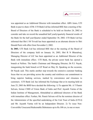 was appointed as an Additional Director with immediate effect. ABN Amro, UTI
Bank in pact to share ATM. UTI Bank Ltd has informed BSE that a meeting of the
Board of Directors of the Bank is scheduled to be held on October 24, 2002 to
consider and take on record the unaudited half yearly/quarterly financial results of
the Bank for the half year/Quarter ended September 30, 2002. UTI Bank Ltd has
informed that Shri J M Trivedi has been appointed as an alternate director to Shri
Donald Peck with effect from November 2, 2002.
In 2003, UTI Bank Ltd has informed BSE that at the meeting of the Board of
Directors of the company held on January 16, 2003, Shri R N Bharadwaj,
Managing Director of LIC has been appointed as an Additional Director of the
Bank with immediate effect.- UTI Bank, the private sector bank has opened a
branch at Nellore. The bank's Chairman and Managing Director, Dr P.J. Nayak,
inaugurating the bank branch at GT Road on May 26. Speaking on the occasion,
Dr Nayak said. This marks another step towards the extensive customer banking
focus that we are providing across the country and reinforces our commitment to
bring superior banking services, marked by convenience and closeness to
customers. -UTI Bank Ltd. has informed the Exchange that at its meeting held on
June 25, 2003 the BOD have decided the following: 1) To appoint Mr. A T Pannir
Selvam, former CMD of Union Bank of India and Prof. Jayanth Varma of the
Indian Institute of Management, Ahmedabad as additional directors of the Bank
with immediate effect. Further, Mr. Pannir Selvam will be the nominee director of
the Administrator of the specified undertaking of the Unit Trust of India (UTI-I)
and Mr. Jayanth Varma will be an Independent Director. 2) To issue Non-
Convertible Unsecured Redeemable Debentures up to Rs.100 crs, in one or more
 