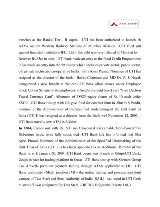 tranches as the Bank's Tier - II capital. -UTI has been authorized to launch 16
ATMs on the Western Railway Stations of Mumbai Division. -UTI filed suit
against financial institutions IFCI Ltd in the debt recovery tribunal at Mumbai to
Recover Rs.85cr in dues. -UTI bank made an entry to the Food Credit Program me;
it has made an entry into the 59 cluster which includes private sector, public sector,
old private sector and co-operative banks. -Shri Ajeet Prasad, Nominee of UTI has
resigned as the director of the bank. -Banks Chairman and MD Dr. P. J. Nayak
inaugurated a new branch at Nellore.-UTI bank allots shares under Employee
Stock Option Scheme to its employees. -Unveils pre-paid travel card 'Visa Electron
Travel Currency Card' -Allotment of 58923 equity shares of Rs 10 each under
ESOP. -UTI Bank ties up with UK govt fund for contract farm in -Shri B S Pandit,
nominee of the Administrator of the Specified Undertaking of the Unit Trust of
India (UTI-I) has resigned as a director from the Bank wef November 12, 2003. -
UTI Bank unveils new ATM in Sikkim.
In 2004, Comes out with Rs. 500 mn Unsecured Redeemable Non-Convertible
Debenture Issue, issue fully subscribed -UTI Bank Ltd has informed that Shri
Ajeet Prasad, Nominee of the Administrator of the Specified Undertaking of the
Unit Trust of India (UTI - I) has been appointed as an Additional Director of the
Bank w. e. f. January 20, 2004.-UTI Bank opens new branch in Udupi-UTI Bank,
Geojit in pact for trading platform in Qatar -UTI Bank ties up with Shriram Group
Cos -Unveils premium payment facility through ATMs applicable to LIC UTI
Bank customers –Metal junction (MJ)- the online trading and procurement joint
venture of Tata Steel and Steel Authority of India (SAIL)- has roped in UTI Bank
to start off own equipment for Tata Steel. -DIEBOLD Systems Private Ltd, a
 