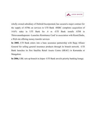 wholly owned subsidiary of Diebold Incorporated, has secured a major contract for
the supply of ATMs an services to UTI Bank -HSBC completes acquisition of
14.6% stake in UTI Bank for .6 m -UTI Bank installs ATM in
Thiruvananthapuram -Launches Remittance Card' in association with Remit2India,
a Web site offering money transfer services
In 2005, UTI Bank enters into a banc assurance partnership with Bajaj Allianz
General for selling general insurance products through its branch network. -UTI
Bank launches its first Satellite Retail Assets Centre (SRAC) in Karnataka at
Mangalore.
In 2006, UBL sets up branch in Jaipur -UTI Bank unveils priority banking lounge.
 