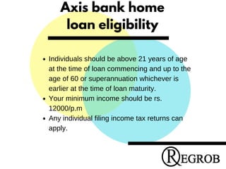 Axis bank home
loan eligibility
Individuals should be above 21 years of age
at the time of loan commencing and up to the
age of 60 or superannuation whichever is
earlier at the time of loan maturity.
Your minimum income should be rs.
12000/p.m
Any individual filing income tax returns can
apply.
 