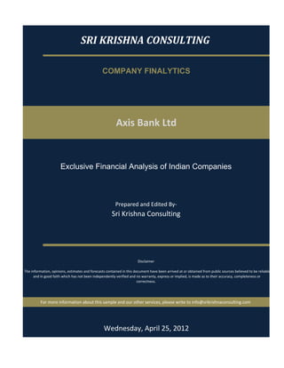 SRI KRISHNA CONSULTING

                                                 COMPANY FINALYTICS




                                                          Axis Bank Ltd


                       Exclusive Financial Analysis of Indian Companies



                                                         Prepared and Edited By‐
                                                       Sri Krishna Consulting




                                                                       Disclaimer

 The information, opinions, estimates and forecasts contained in this document have been arrived at or obtained from public sources believed to be reliable
       and in good faith which has not been independently verified and no warranty, express or implied, is made as to their accuracy, completeness or 
                                                                        correctness. 




          For more information about this sample and our other services, please write to info@srikrishnaconsulting.com




                                                  Wednesday, April 25, 2012
 