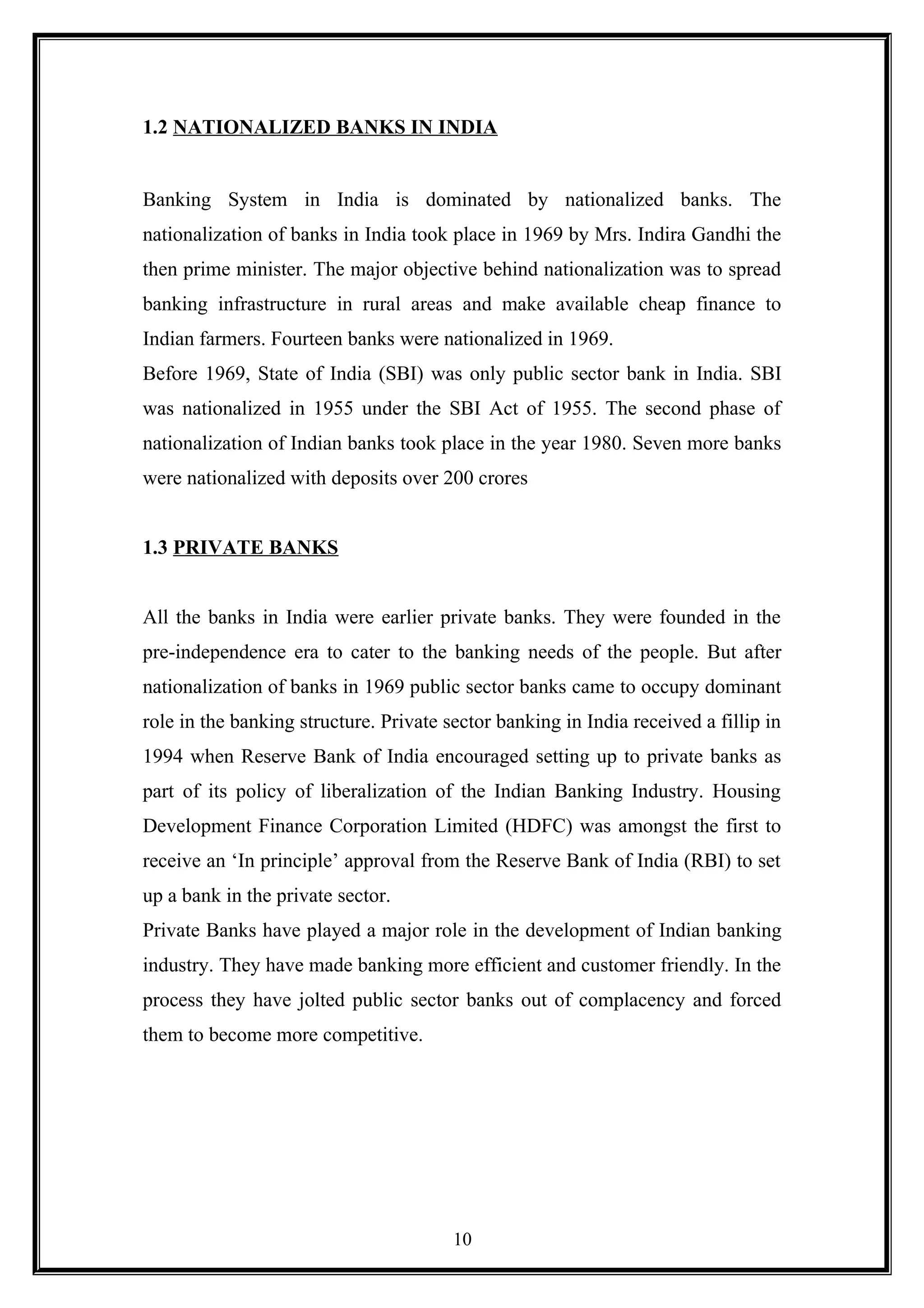 1.2 NATIONALIZED BANKS IN INDIA
Banking System in India is dominated by nationalized banks. The
nationalization of banks in India took place in 1969 by Mrs. Indira Gandhi the
then prime minister. The major objective behind nationalization was to spread
banking infrastructure in rural areas and make available cheap finance to
Indian farmers. Fourteen banks were nationalized in 1969.
Before 1969, State of India (SBI) was only public sector bank in India. SBI
was nationalized in 1955 under the SBI Act of 1955. The second phase of
nationalization of Indian banks took place in the year 1980. Seven more banks
were nationalized with deposits over 200 crores
1.3 PRIVATE BANKS
All the banks in India were earlier private banks. They were founded in the
pre-independence era to cater to the banking needs of the people. But after
nationalization of banks in 1969 public sector banks came to occupy dominant
role in the banking structure. Private sector banking in India received a fillip in
1994 when Reserve Bank of India encouraged setting up to private banks as
part of its policy of liberalization of the Indian Banking Industry. Housing
Development Finance Corporation Limited (HDFC) was amongst the first to
receive an ‘In principle’ approval from the Reserve Bank of India (RBI) to set
up a bank in the private sector.
Private Banks have played a major role in the development of Indian banking
industry. They have made banking more efficient and customer friendly. In the
process they have jolted public sector banks out of complacency and forced
them to become more competitive.
10
 