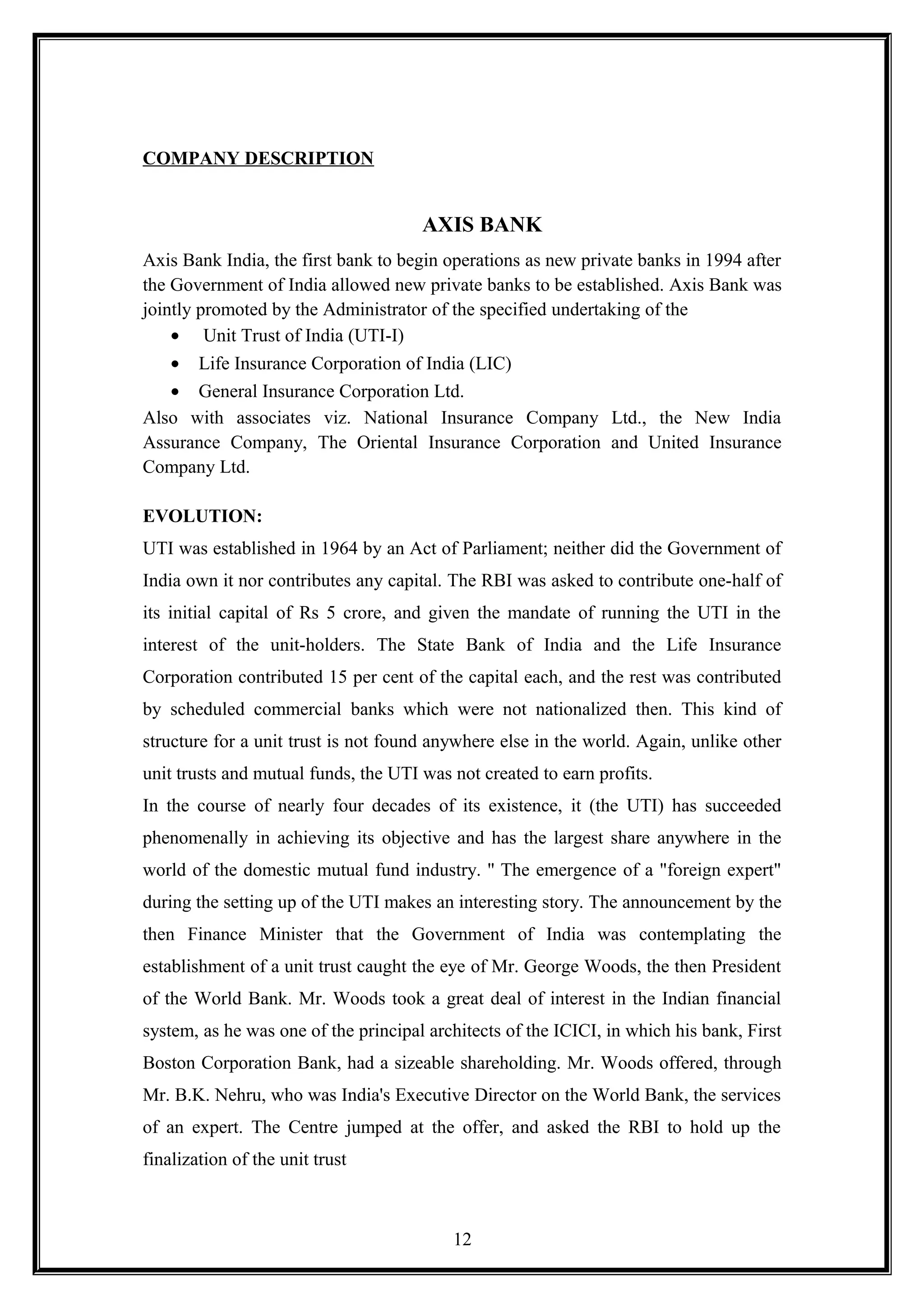 COMPANY DESCRIPTION
AXIS BANK
Axis Bank India, the first bank to begin operations as new private banks in 1994 after
the Government of India allowed new private banks to be established. Axis Bank was
jointly promoted by the Administrator of the specified undertaking of the
• Unit Trust of India (UTI-I)
• Life Insurance Corporation of India (LIC)
• General Insurance Corporation Ltd.
Also with associates viz. National Insurance Company Ltd., the New India
Assurance Company, The Oriental Insurance Corporation and United Insurance
Company Ltd.
EVOLUTION:
UTI was established in 1964 by an Act of Parliament; neither did the Government of
India own it nor contributes any capital. The RBI was asked to contribute one-half of
its initial capital of Rs 5 crore, and given the mandate of running the UTI in the
interest of the unit-holders. The State Bank of India and the Life Insurance
Corporation contributed 15 per cent of the capital each, and the rest was contributed
by scheduled commercial banks which were not nationalized then. This kind of
structure for a unit trust is not found anywhere else in the world. Again, unlike other
unit trusts and mutual funds, the UTI was not created to earn profits.
In the course of nearly four decades of its existence, it (the UTI) has succeeded
phenomenally in achieving its objective and has the largest share anywhere in the
world of the domestic mutual fund industry. '' The emergence of a "foreign expert"
during the setting up of the UTI makes an interesting story. The announcement by the
then Finance Minister that the Government of India was contemplating the
establishment of a unit trust caught the eye of Mr. George Woods, the then President
of the World Bank. Mr. Woods took a great deal of interest in the Indian financial
system, as he was one of the principal architects of the ICICI, in which his bank, First
Boston Corporation Bank, had a sizeable shareholding. Mr. Woods offered, through
Mr. B.K. Nehru, who was India's Executive Director on the World Bank, the services
of an expert. The Centre jumped at the offer, and asked the RBI to hold up the
finalization of the unit trust
12
 