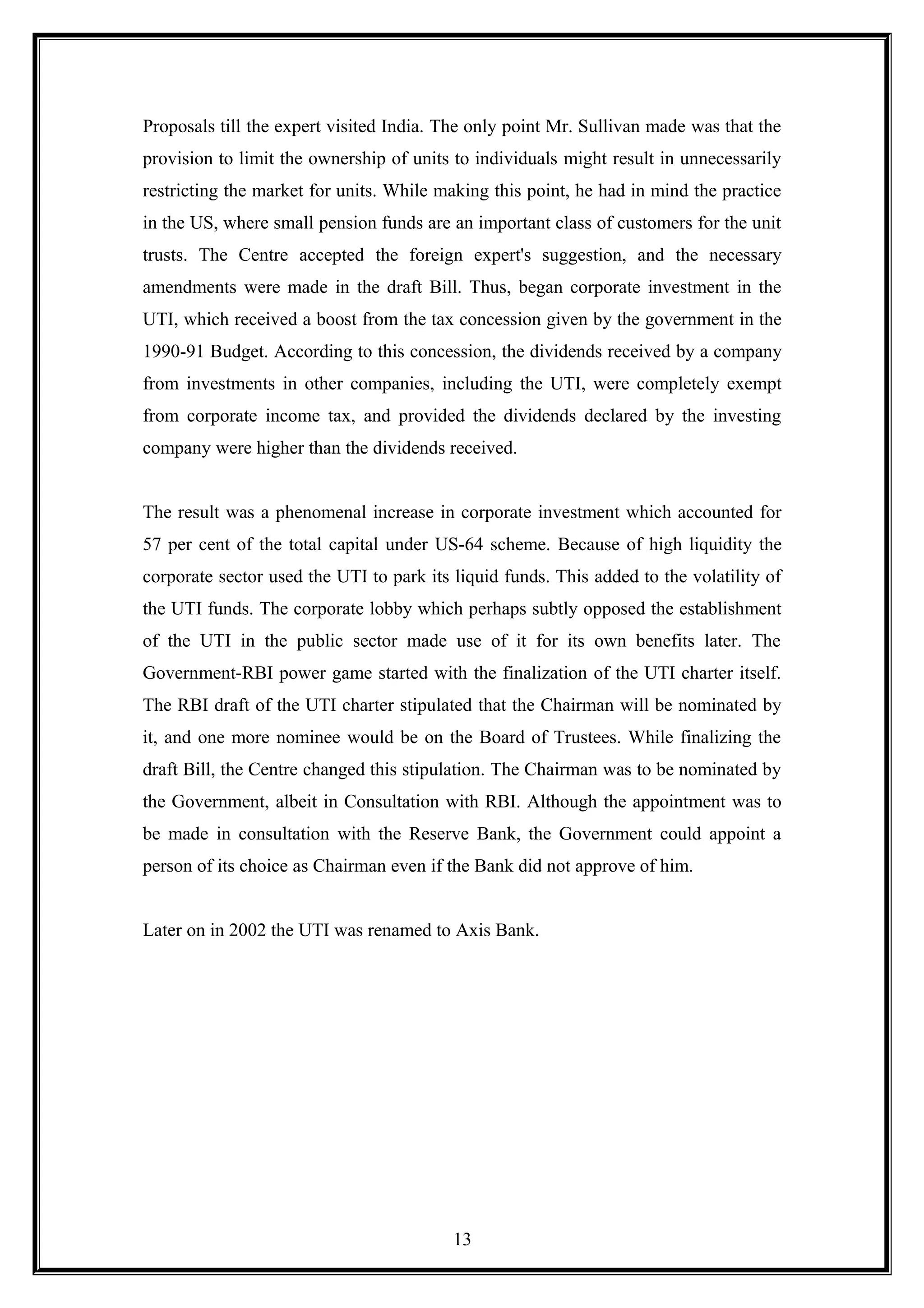 Proposals till the expert visited India. The only point Mr. Sullivan made was that the
provision to limit the ownership of units to individuals might result in unnecessarily
restricting the market for units. While making this point, he had in mind the practice
in the US, where small pension funds are an important class of customers for the unit
trusts. The Centre accepted the foreign expert's suggestion, and the necessary
amendments were made in the draft Bill. Thus, began corporate investment in the
UTI, which received a boost from the tax concession given by the government in the
1990-91 Budget. According to this concession, the dividends received by a company
from investments in other companies, including the UTI, were completely exempt
from corporate income tax, and provided the dividends declared by the investing
company were higher than the dividends received.
The result was a phenomenal increase in corporate investment which accounted for
57 per cent of the total capital under US-64 scheme. Because of high liquidity the
corporate sector used the UTI to park its liquid funds. This added to the volatility of
the UTI funds. The corporate lobby which perhaps subtly opposed the establishment
of the UTI in the public sector made use of it for its own benefits later. The
Government-RBI power game started with the finalization of the UTI charter itself.
The RBI draft of the UTI charter stipulated that the Chairman will be nominated by
it, and one more nominee would be on the Board of Trustees. While finalizing the
draft Bill, the Centre changed this stipulation. The Chairman was to be nominated by
the Government, albeit in Consultation with RBI. Although the appointment was to
be made in consultation with the Reserve Bank, the Government could appoint a
person of its choice as Chairman even if the Bank did not approve of him.
Later on in 2002 the UTI was renamed to Axis Bank.
13
 