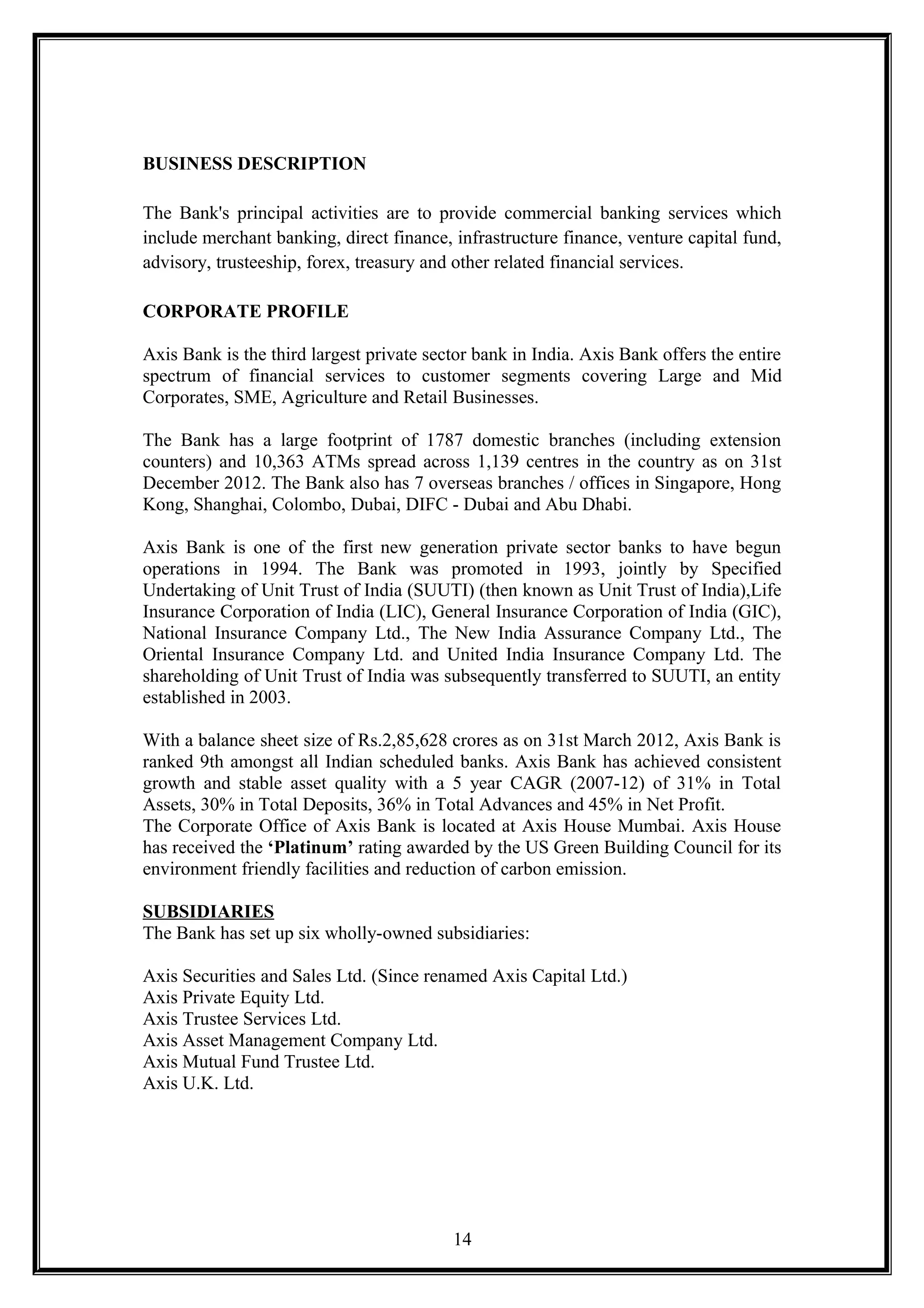 BUSINESS DESCRIPTION
The Bank's principal activities are to provide commercial banking services which
include merchant banking, direct finance, infrastructure finance, venture capital fund,
advisory, trusteeship, forex, treasury and other related financial services.
CORPORATE PROFILE
Axis Bank is the third largest private sector bank in India. Axis Bank offers the entire
spectrum of financial services to customer segments covering Large and Mid
Corporates, SME, Agriculture and Retail Businesses.
The Bank has a large footprint of 1787 domestic branches (including extension
counters) and 10,363 ATMs spread across 1,139 centres in the country as on 31st
December 2012. The Bank also has 7 overseas branches / offices in Singapore, Hong
Kong, Shanghai, Colombo, Dubai, DIFC - Dubai and Abu Dhabi.
Axis Bank is one of the first new generation private sector banks to have begun
operations in 1994. The Bank was promoted in 1993, jointly by Specified
Undertaking of Unit Trust of India (SUUTI) (then known as Unit Trust of India),Life
Insurance Corporation of India (LIC), General Insurance Corporation of India (GIC),
National Insurance Company Ltd., The New India Assurance Company Ltd., The
Oriental Insurance Company Ltd. and United India Insurance Company Ltd. The
shareholding of Unit Trust of India was subsequently transferred to SUUTI, an entity
established in 2003.
With a balance sheet size of Rs.2,85,628 crores as on 31st March 2012, Axis Bank is
ranked 9th amongst all Indian scheduled banks. Axis Bank has achieved consistent
growth and stable asset quality with a 5 year CAGR (2007-12) of 31% in Total
Assets, 30% in Total Deposits, 36% in Total Advances and 45% in Net Profit.
The Corporate Office of Axis Bank is located at Axis House Mumbai. Axis House
has received the ‘Platinum’ rating awarded by the US Green Building Council for its
environment friendly facilities and reduction of carbon emission.
SUBSIDIARIES
The Bank has set up six wholly-owned subsidiaries:
Axis Securities and Sales Ltd. (Since renamed Axis Capital Ltd.)
Axis Private Equity Ltd.
Axis Trustee Services Ltd.
Axis Asset Management Company Ltd.
Axis Mutual Fund Trustee Ltd.
Axis U.K. Ltd.
14
 