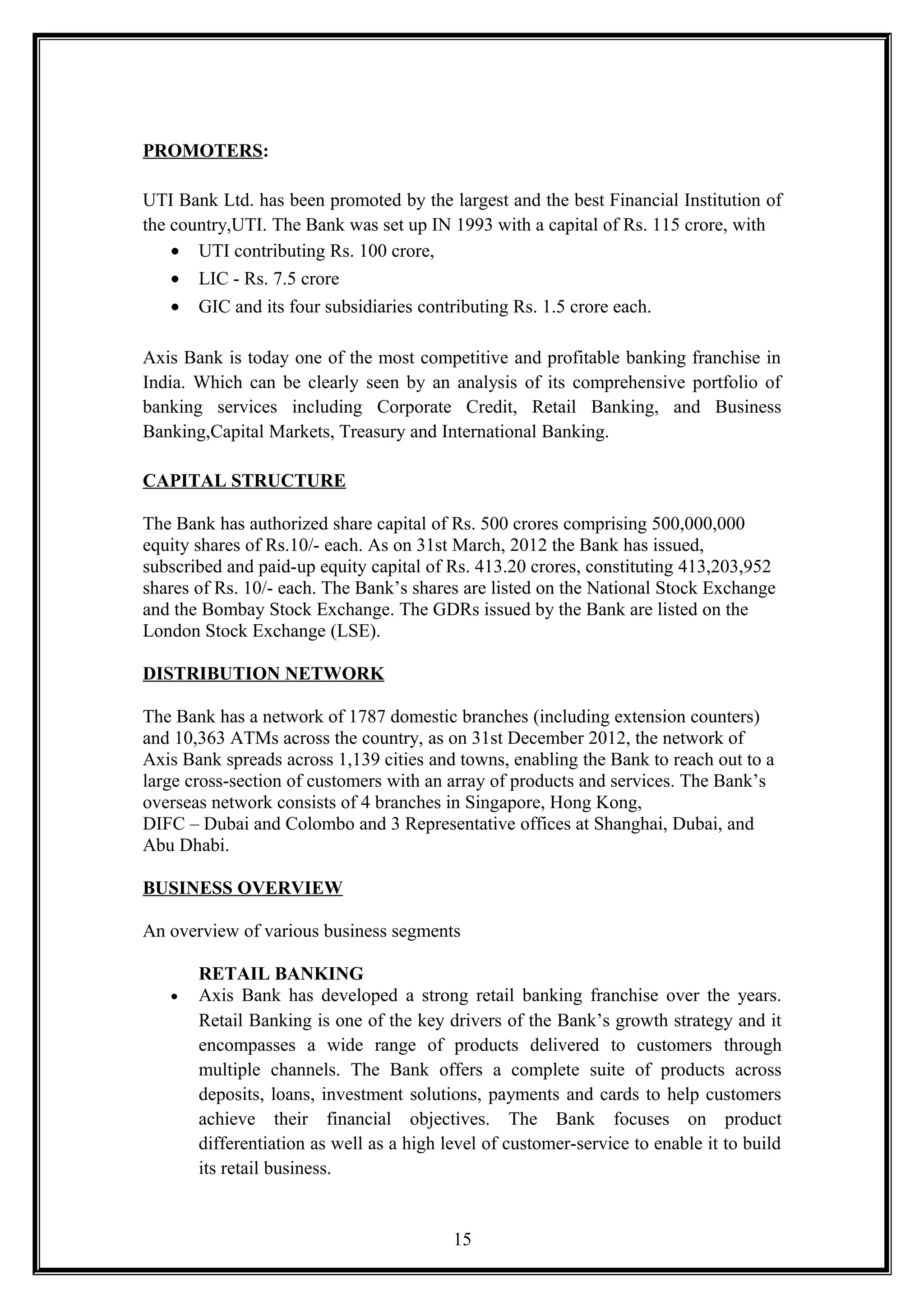 PROMOTERS:
UTI Bank Ltd. has been promoted by the largest and the best Financial Institution of
the country,UTI. The Bank was set up IN 1993 with a capital of Rs. 115 crore, with
• UTI contributing Rs. 100 crore,
• LIC - Rs. 7.5 crore
• GIC and its four subsidiaries contributing Rs. 1.5 crore each.
Axis Bank is today one of the most competitive and profitable banking franchise in
India. Which can be clearly seen by an analysis of its comprehensive portfolio of
banking services including Corporate Credit, Retail Banking, and Business
Banking,Capital Markets, Treasury and International Banking.
CAPITAL STRUCTURE
The Bank has authorized share capital of Rs. 500 crores comprising 500,000,000
equity shares of Rs.10/- each. As on 31st March, 2012 the Bank has issued,
subscribed and paid-up equity capital of Rs. 413.20 crores, constituting 413,203,952
shares of Rs. 10/- each. The Bank’s shares are listed on the National Stock Exchange
and the Bombay Stock Exchange. The GDRs issued by the Bank are listed on the
London Stock Exchange (LSE).
DISTRIBUTION NETWORK
The Bank has a network of 1787 domestic branches (including extension counters)
and 10,363 ATMs across the country, as on 31st December 2012, the network of
Axis Bank spreads across 1,139 cities and towns, enabling the Bank to reach out to a
large cross-section of customers with an array of products and services. The Bank’s
overseas network consists of 4 branches in Singapore, Hong Kong,
DIFC – Dubai and Colombo and 3 Representative offices at Shanghai, Dubai, and
Abu Dhabi.
BUSINESS OVERVIEW
An overview of various business segments
RETAIL BANKING
• Axis Bank has developed a strong retail banking franchise over the years.
Retail Banking is one of the key drivers of the Bank’s growth strategy and it
encompasses a wide range of products delivered to customers through
multiple channels. The Bank offers a complete suite of products across
deposits, loans, investment solutions, payments and cards to help customers
achieve their financial objectives. The Bank focuses on product
differentiation as well as a high level of customer-service to enable it to build
its retail business.
15
 