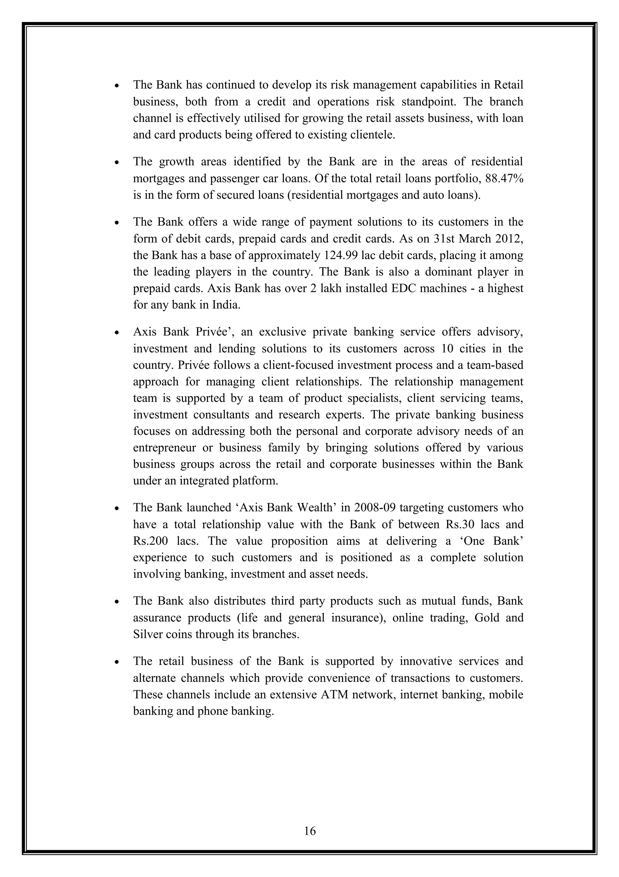• The Bank has continued to develop its risk management capabilities in Retail
business, both from a credit and operations risk standpoint. The branch
channel is effectively utilised for growing the retail assets business, with loan
and card products being offered to existing clientele.
• The growth areas identified by the Bank are in the areas of residential
mortgages and passenger car loans. Of the total retail loans portfolio, 88.47%
is in the form of secured loans (residential mortgages and auto loans).
• The Bank offers a wide range of payment solutions to its customers in the
form of debit cards, prepaid cards and credit cards. As on 31st March 2012,
the Bank has a base of approximately 124.99 lac debit cards, placing it among
the leading players in the country. The Bank is also a dominant player in
prepaid cards. Axis Bank has over 2 lakh installed EDC machines - a highest
for any bank in India.
• Axis Bank Privée’, an exclusive private banking service offers advisory,
investment and lending solutions to its customers across 10 cities in the
country. Privée follows a client-focused investment process and a team-based
approach for managing client relationships. The relationship management
team is supported by a team of product specialists, client servicing teams,
investment consultants and research experts. The private banking business
focuses on addressing both the personal and corporate advisory needs of an
entrepreneur or business family by bringing solutions offered by various
business groups across the retail and corporate businesses within the Bank
under an integrated platform.
• The Bank launched ‘Axis Bank Wealth’ in 2008-09 targeting customers who
have a total relationship value with the Bank of between Rs.30 lacs and
Rs.200 lacs. The value proposition aims at delivering a ‘One Bank’
experience to such customers and is positioned as a complete solution
involving banking, investment and asset needs.
• The Bank also distributes third party products such as mutual funds, Bank
assurance products (life and general insurance), online trading, Gold and
Silver coins through its branches.
• The retail business of the Bank is supported by innovative services and
alternate channels which provide convenience of transactions to customers.
These channels include an extensive ATM network, internet banking, mobile
banking and phone banking.
16
 