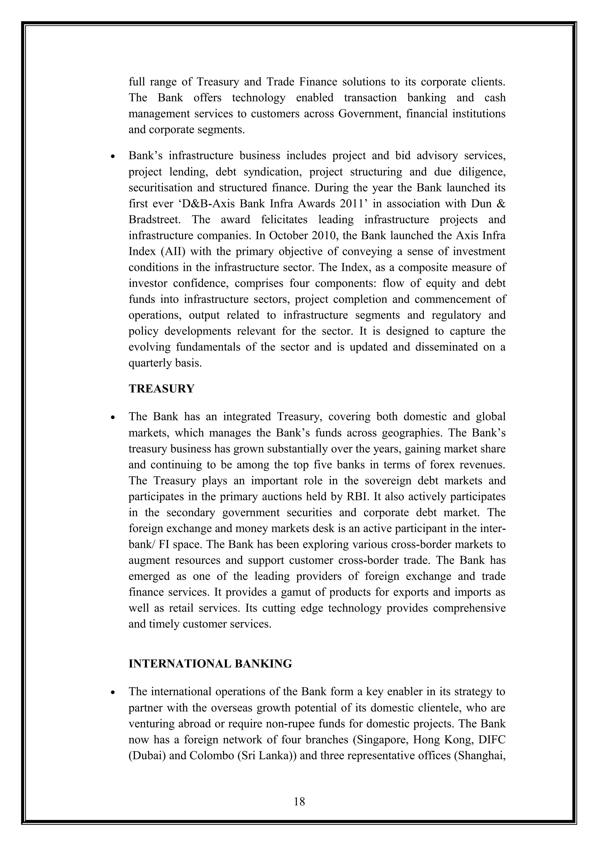 full range of Treasury and Trade Finance solutions to its corporate clients.
The Bank offers technology enabled transaction banking and cash
management services to customers across Government, financial institutions
and corporate segments.
• Bank’s infrastructure business includes project and bid advisory services,
project lending, debt syndication, project structuring and due diligence,
securitisation and structured finance. During the year the Bank launched its
first ever ‘D&B-Axis Bank Infra Awards 2011’ in association with Dun &
Bradstreet. The award felicitates leading infrastructure projects and
infrastructure companies. In October 2010, the Bank launched the Axis Infra
Index (AII) with the primary objective of conveying a sense of investment
conditions in the infrastructure sector. The Index, as a composite measure of
investor confidence, comprises four components: flow of equity and debt
funds into infrastructure sectors, project completion and commencement of
operations, output related to infrastructure segments and regulatory and
policy developments relevant for the sector. It is designed to capture the
evolving fundamentals of the sector and is updated and disseminated on a
quarterly basis.
TREASURY
• The Bank has an integrated Treasury, covering both domestic and global
markets, which manages the Bank’s funds across geographies. The Bank’s
treasury business has grown substantially over the years, gaining market share
and continuing to be among the top five banks in terms of forex revenues.
The Treasury plays an important role in the sovereign debt markets and
participates in the primary auctions held by RBI. It also actively participates
in the secondary government securities and corporate debt market. The
foreign exchange and money markets desk is an active participant in the inter-
bank/ FI space. The Bank has been exploring various cross-border markets to
augment resources and support customer cross-border trade. The Bank has
emerged as one of the leading providers of foreign exchange and trade
finance services. It provides a gamut of products for exports and imports as
well as retail services. Its cutting edge technology provides comprehensive
and timely customer services.
INTERNATIONAL BANKING
• The international operations of the Bank form a key enabler in its strategy to
partner with the overseas growth potential of its domestic clientele, who are
venturing abroad or require non-rupee funds for domestic projects. The Bank
now has a foreign network of four branches (Singapore, Hong Kong, DIFC
(Dubai) and Colombo (Sri Lanka)) and three representative offices (Shanghai,
18
 