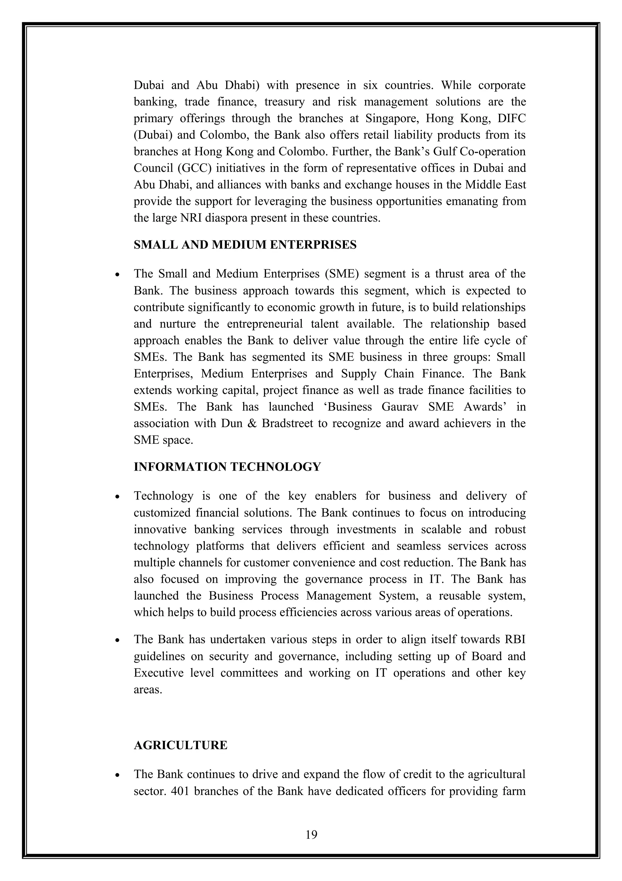 Dubai and Abu Dhabi) with presence in six countries. While corporate
banking, trade finance, treasury and risk management solutions are the
primary offerings through the branches at Singapore, Hong Kong, DIFC
(Dubai) and Colombo, the Bank also offers retail liability products from its
branches at Hong Kong and Colombo. Further, the Bank’s Gulf Co-operation
Council (GCC) initiatives in the form of representative offices in Dubai and
Abu Dhabi, and alliances with banks and exchange houses in the Middle East
provide the support for leveraging the business opportunities emanating from
the large NRI diaspora present in these countries.
SMALL AND MEDIUM ENTERPRISES
• The Small and Medium Enterprises (SME) segment is a thrust area of the
Bank. The business approach towards this segment, which is expected to
contribute significantly to economic growth in future, is to build relationships
and nurture the entrepreneurial talent available. The relationship based
approach enables the Bank to deliver value through the entire life cycle of
SMEs. The Bank has segmented its SME business in three groups: Small
Enterprises, Medium Enterprises and Supply Chain Finance. The Bank
extends working capital, project finance as well as trade finance facilities to
SMEs. The Bank has launched ‘Business Gaurav SME Awards’ in
association with Dun & Bradstreet to recognize and award achievers in the
SME space.
INFORMATION TECHNOLOGY
• Technology is one of the key enablers for business and delivery of
customized financial solutions. The Bank continues to focus on introducing
innovative banking services through investments in scalable and robust
technology platforms that delivers efficient and seamless services across
multiple channels for customer convenience and cost reduction. The Bank has
also focused on improving the governance process in IT. The Bank has
launched the Business Process Management System, a reusable system,
which helps to build process efficiencies across various areas of operations.
• The Bank has undertaken various steps in order to align itself towards RBI
guidelines on security and governance, including setting up of Board and
Executive level committees and working on IT operations and other key
areas.
AGRICULTURE
• The Bank continues to drive and expand the flow of credit to the agricultural
sector. 401 branches of the Bank have dedicated officers for providing farm
19
 