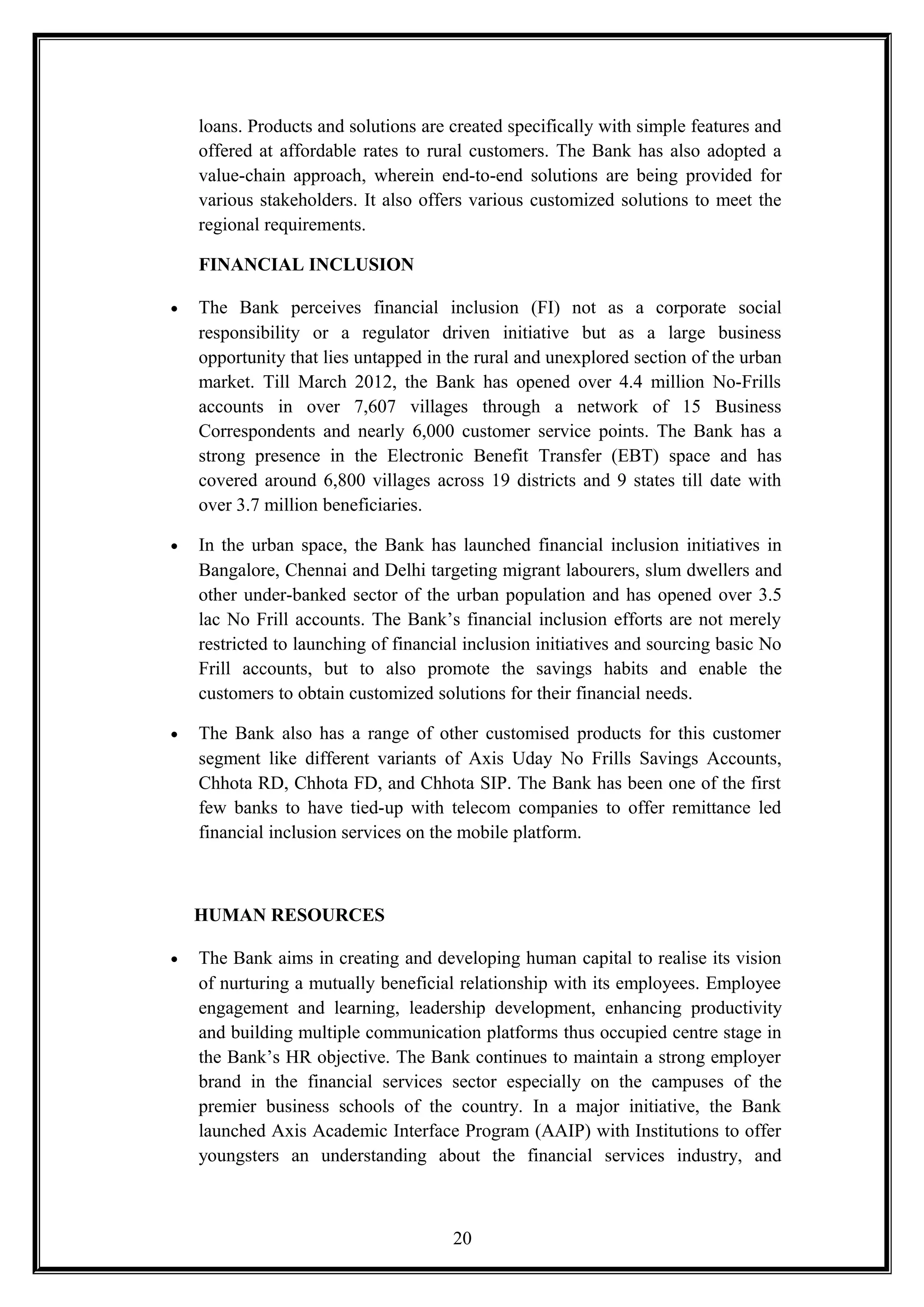 loans. Products and solutions are created specifically with simple features and
offered at affordable rates to rural customers. The Bank has also adopted a
value-chain approach, wherein end-to-end solutions are being provided for
various stakeholders. It also offers various customized solutions to meet the
regional requirements.
FINANCIAL INCLUSION
• The Bank perceives financial inclusion (FI) not as a corporate social
responsibility or a regulator driven initiative but as a large business
opportunity that lies untapped in the rural and unexplored section of the urban
market. Till March 2012, the Bank has opened over 4.4 million No-Frills
accounts in over 7,607 villages through a network of 15 Business
Correspondents and nearly 6,000 customer service points. The Bank has a
strong presence in the Electronic Benefit Transfer (EBT) space and has
covered around 6,800 villages across 19 districts and 9 states till date with
over 3.7 million beneficiaries.
• In the urban space, the Bank has launched financial inclusion initiatives in
Bangalore, Chennai and Delhi targeting migrant labourers, slum dwellers and
other under-banked sector of the urban population and has opened over 3.5
lac No Frill accounts. The Bank’s financial inclusion efforts are not merely
restricted to launching of financial inclusion initiatives and sourcing basic No
Frill accounts, but to also promote the savings habits and enable the
customers to obtain customized solutions for their financial needs.
• The Bank also has a range of other customised products for this customer
segment like different variants of Axis Uday No Frills Savings Accounts,
Chhota RD, Chhota FD, and Chhota SIP. The Bank has been one of the first
few banks to have tied-up with telecom companies to offer remittance led
financial inclusion services on the mobile platform.
HUMAN RESOURCES
• The Bank aims in creating and developing human capital to realise its vision
of nurturing a mutually beneficial relationship with its employees. Employee
engagement and learning, leadership development, enhancing productivity
and building multiple communication platforms thus occupied centre stage in
the Bank’s HR objective. The Bank continues to maintain a strong employer
brand in the financial services sector especially on the campuses of the
premier business schools of the country. In a major initiative, the Bank
launched Axis Academic Interface Program (AAIP) with Institutions to offer
youngsters an understanding about the financial services industry, and
20
 
