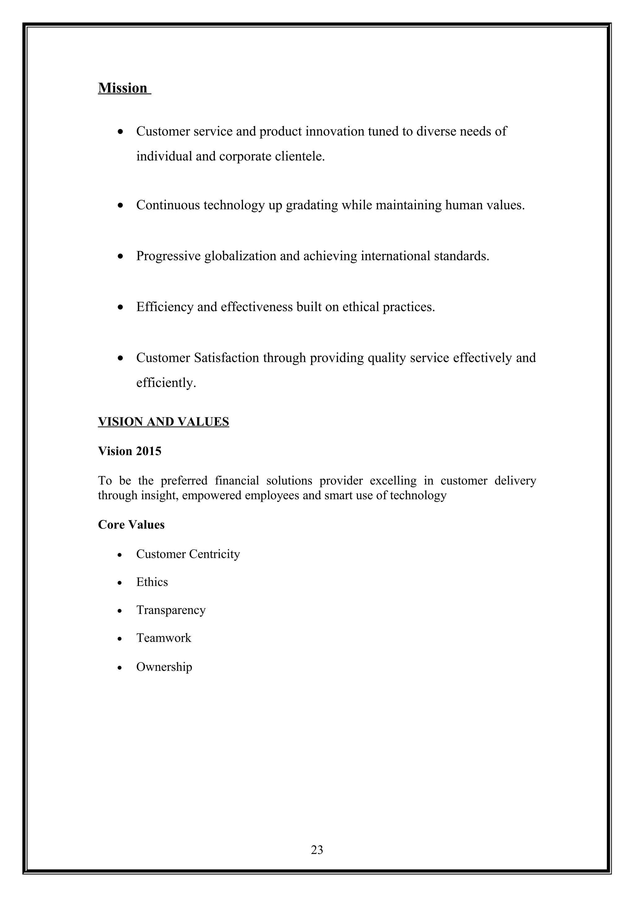 Mission
• Customer service and product innovation tuned to diverse needs of
individual and corporate clientele.
• Continuous technology up gradating while maintaining human values.
• Progressive globalization and achieving international standards.
• Efficiency and effectiveness built on ethical practices.
• Customer Satisfaction through providing quality service effectively and
efficiently.
VISION AND VALUES
Vision 2015
To be the preferred financial solutions provider excelling in customer delivery
through insight, empowered employees and smart use of technology
Core Values
• Customer Centricity
• Ethics
• Transparency
• Teamwork
• Ownership
23
 