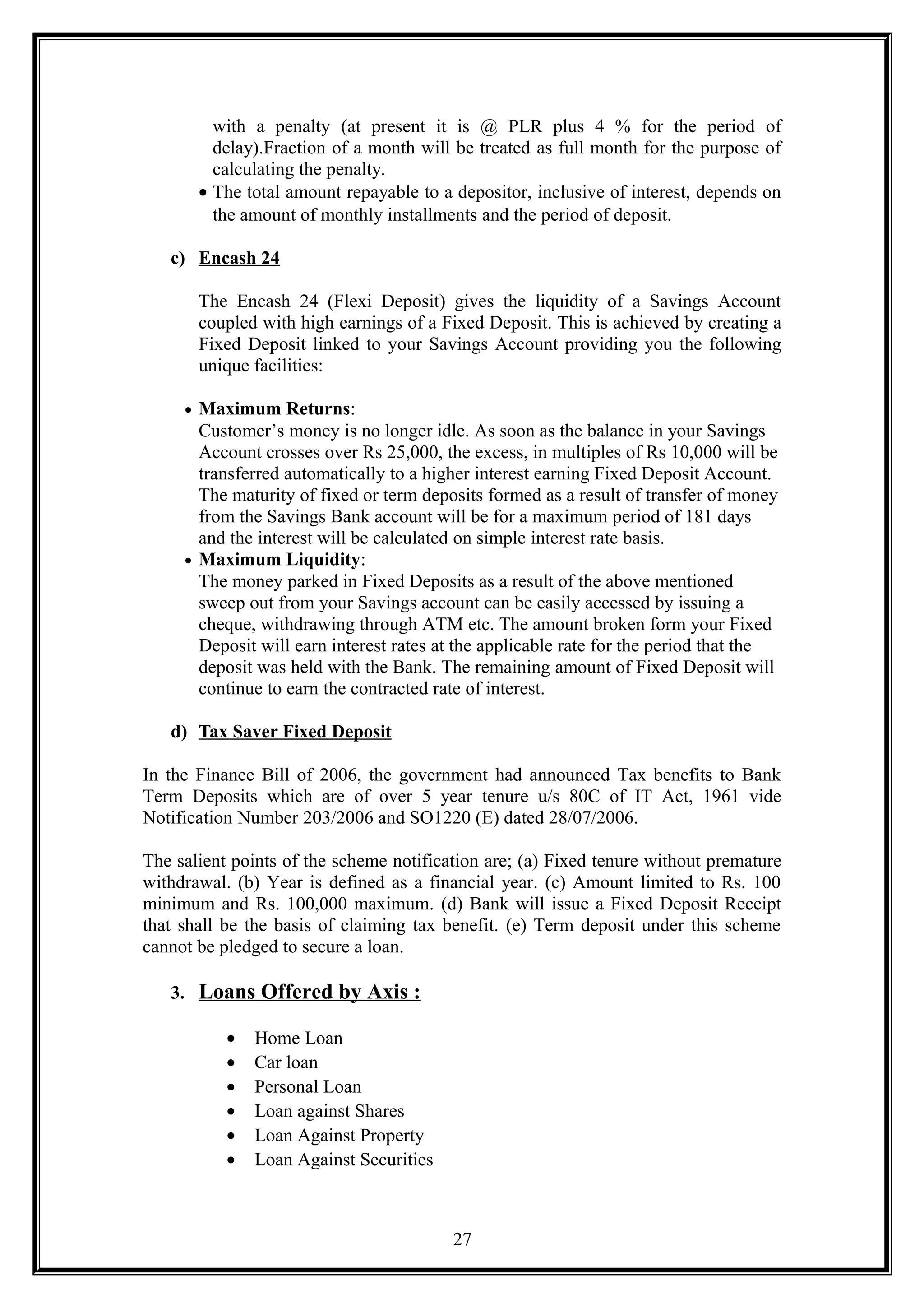 with a penalty (at present it is @ PLR plus 4 % for the period of
delay).Fraction of a month will be treated as full month for the purpose of
calculating the penalty.
• The total amount repayable to a depositor, inclusive of interest, depends on
the amount of monthly installments and the period of deposit.
c) Encash 24
The Encash 24 (Flexi Deposit) gives the liquidity of a Savings Account
coupled with high earnings of a Fixed Deposit. This is achieved by creating a
Fixed Deposit linked to your Savings Account providing you the following
unique facilities:
• Maximum Returns:
Customer’s money is no longer idle. As soon as the balance in your Savings
Account crosses over Rs 25,000, the excess, in multiples of Rs 10,000 will be
transferred automatically to a higher interest earning Fixed Deposit Account.
The maturity of fixed or term deposits formed as a result of transfer of money
from the Savings Bank account will be for a maximum period of 181 days
and the interest will be calculated on simple interest rate basis.
• Maximum Liquidity:
The money parked in Fixed Deposits as a result of the above mentioned
sweep out from your Savings account can be easily accessed by issuing a
cheque, withdrawing through ATM etc. The amount broken form your Fixed
Deposit will earn interest rates at the applicable rate for the period that the
deposit was held with the Bank. The remaining amount of Fixed Deposit will
continue to earn the contracted rate of interest.
d) Tax Saver Fixed Deposit
In the Finance Bill of 2006, the government had announced Tax benefits to Bank
Term Deposits which are of over 5 year tenure u/s 80C of IT Act, 1961 vide
Notification Number 203/2006 and SO1220 (E) dated 28/07/2006.
The salient points of the scheme notification are; (a) Fixed tenure without premature
withdrawal. (b) Year is defined as a financial year. (c) Amount limited to Rs. 100
minimum and Rs. 100,000 maximum. (d) Bank will issue a Fixed Deposit Receipt
that shall be the basis of claiming tax benefit. (e) Term deposit under this scheme
cannot be pledged to secure a loan.
3. Loans Offered by Axis :
• Home Loan
• Car loan
• Personal Loan
• Loan against Shares
• Loan Against Property
• Loan Against Securities
27
 